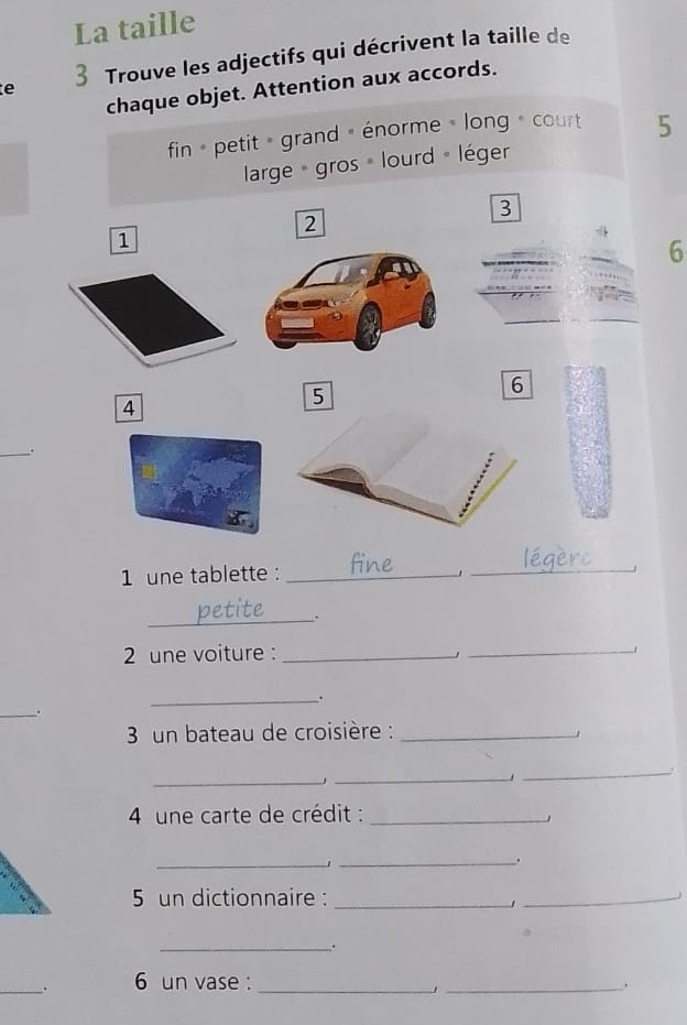 La taille 
e 3 Trouve les adjectifs qui décrivent la taille de 
chaque objet. Attention aux accords. 
fin petit » grand » énorme » long » court 5
large gros lourd « léger 
3 
2 
1 
6 
6 
4 
5 
_ 
. 
1 une tablette :_ 
_ 
_ 
2 une voiture :_ 
1 
_ 
_. 
_. 
3 un bateau de croisière :_ 
1 
_ 
_ 
_ 
4 une carte de crédit :_ 
__ 
5 un dictionnaire :_ 
1 
_ 
_. 
_. 6 un vase : __.