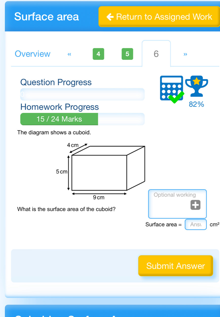 Surface area Return to Assigned Work 
Overview “ 4 5 6 > 
Question Progress 
Homework Progress 
82% 
15 / 24 Marks 
The diagram shows a cuboid. 
Optional working 
What is the surface area of the cuboid? 
Surface area = Ansı cm^2
Submit Answer