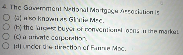 The Government National Mortgage Association is
(a) also known as Ginnie Mae.
(b) the largest buyer of conventional loans in the market.
(c) a private corporation.
(d) under the direction of Fannie Mae.