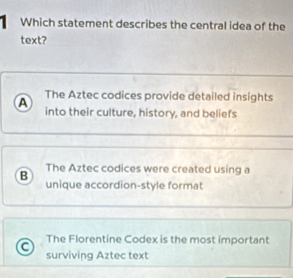 Which statement describes the central idea of the
text?
A The Aztec codices provide detailed insights
into their culture, history, and beliefs
B
The Aztec codices were created using a
unique accordion-style format
The Florentine Codex is the most important
surviving Aztec text