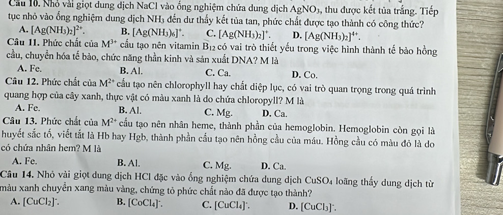 Cầu 10. Nhỏ vài giọt dung dịch NaCl vào ống nghiệm chứa dung dịch AgNO_3 , thu được kết tủa trắng. Tiếp
tục nhỏ vào ống nghiệm dung dịch NH_3 đến dư thấy kết tủa tan, phức chất được tạo thành có công thức?
A. [Ag(NH_3)_2]^2+. B. [Ag(NH_3)_6]^+. C. [Ag(NH_3)_2]^+. D. [Ag(NH_3)_2]^4+.
Câu 11. Phức chất ciaM^(3+) cấu tạo nên vitamin B_12 có vai trò thiết yếu trong việc hình thành tế bào hồng
cầu, chuyển hóa tế bào, chức năng thần kinh và sản xuất DNA? M là
A. Fe. B. Al. C. Ca. D. Co.
Câu 12. Phức chất ciaM^(2+) cấu tạo nên chlorophyll hay chất diệp lục, có vai trò quan trọng trong quá trình
quang hợp của cây xanh, thực vật có màu xanh là do chứa chloropyll? M là
A. Fe. B. Al. C. Mg. D. Ca.
Câu 13. Phức chất của M^(2+) cấu tạo nên nhân heme, thành phần của hemoglobin. Hemoglobin còn gọi là
huyết sắc tố, viết tắt là Hb hay Hgb, thành phần cấu tạo nên hồng cầu của máu. Hồng cầu có màu đỏ là do
có chứa nhân hem? M là
A. Fe. B. Al. C. Mg. D. Ca.
Câu 14. Nhỏ vài giọt dung dịch HCl đặc vào ống nghiệm chứa dung dịch CuSO4 loãng thấy dung dịch từ
màu xanh chuyển xang màu vàng, chứng tỏ phức chất nào đã được tạo thành?
A. [CuCl_2]^-. B. [CoCl₄]ˉ. C. [CuCl₄]⁻ D. [CuCl₃]⁻.