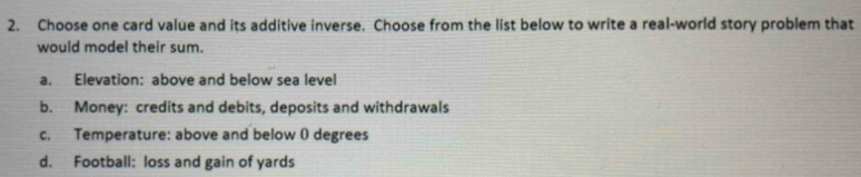 Choose one card value and its additive inverse. Choose from the list below to write a real-world story problem that
would model their sum.
a. Elevation: above and below sea level
b. Money: credits and debits, deposits and withdrawals
c. Temperature: above and below ( degrees
d. Football: loss and gain of yards