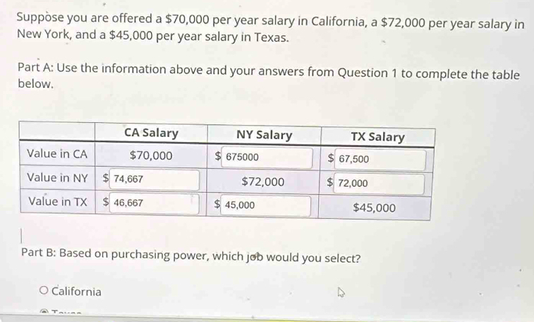 Suppòse you are offered a $70,000 per year salary in California, a $72,000 per year salary in
New York, and a $45,000 per year salary in Texas.
Part A: Use the information above and your answers from Question 1 to complete the table
below.
Part B: Based on purchasing power, which job would you select?
California
_