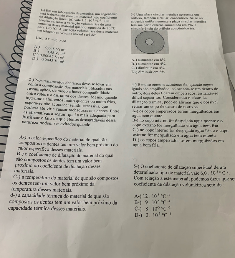 Em um laboratório de pesquisa, um engenheiro 3-) Uma placa circular metálica apresenta um
está trabalhando com um material cujo coeficiente orificio, também circular, concêntrico. Se ao ser
de dilatação linear (α) vale 1,5.10^((-5)°C^-1) aquecida uniformemente a placa circular metálica
precisa calcular a variação volumétrica de uma . Ele tem sua parte externa aumentada em 4%, a
amostra desse material quando aquecida de 20°C circunferência do orifício concêntrico irá:
para 120°C A variação volumétrica deste material
em relação ao volume inicial será de:
Use: △ V=V_1.gamma .△ t
A-)
B-) 0,045V_1m^3
C-) 0,45V_1m^3
D-) 0,00045V_1m^3
0,0045V_1m^3 A-) aumentar em 8%
B-) aumentar em 4%
C-) diminuir em 4%
D-) diminuir em 8%
2-) Nos tratamentos dentários deve-se levar em
conta a composição dos materiais utilizados nas 4-) É muito comum acontecer de, quando copos
iguais são empilhados, colocando-se um dentro do
restaurações, de modo a haver compatibilidade outro, dois deles ficarem emperrados, tornando-se
entre estes e a estrutura dos dentes. Mesmo quando difícil separá-los. Considerando o efeito da
ingerimos alimentos muito quentes ou muito frios, dilatação térmica, pode-se afirmar que é possível
espera-se não acontecer tensão excessiva, que retirar um copo de dentro do outro se:
poderia até vir a causar rachaduras nos dentes. Entre A-) os copos emperrados forem mergulhados em
as afirmativas a seguir, qual a mais adequada para água bem quente.
justificar o fato de que efeitos desagradáveis dessa B-) no copo interno for despejada água quente e o
natureza podem ser evitados quando: copo externo for mergulhado em água bem fria.
C-) no copo interno for despejada água fria e o copo
externo for mergulhado em água bem quente.
A-) o calor específico do material do qual são D-) os copos emperrados forem mergulhados em
compostos os dentes tem um valor bem próximo do água bem fria
calor específico desses materiais.
B-) o coeficiente de dilatação do material do qual
são compostos os dentes tem um valor bem
próximo do coeficiente de dilatação desses 5-) O coeficiente de dilatação superficial de um
materiais. determinado tipo de material vale 6.0. 10^(-5circ)C^(-1).
C-) a temperatura do material de que são compostos Com relação a este material, podemos dizer que se
os dentes tem um valor bem próximo da  coeficiente de dilatação volumétrica será de :
temperatura desses materiais
d-) a capacidade térmica do material de que são A-) 12.10^((-5)°C^-1)
compostos os dentes tem um valor bem próximo da B-) 9.10^((-5)°C^-1)
capacidade térmica desses materiais. C-) 8.10^((-5)°C^-1)
D-) 3.10^((-5)°C^-1)