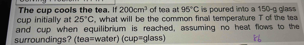 The cup cools the tea. If 200cm^3 of tea at 95°C is poured into a 150-g glass 
cup initially at 25°C , what will be the common final temperature T of the tea 
and cup when equilibrium is reached, assuming no heat flows to the 
surroundings? (tea=water) (cup=glass)