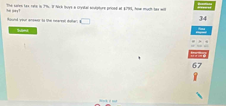 Questions 
The sales tax rate is 7%. If Nick buys a crystal sculpture priced at $795, how much tax will answered 
he pay? 
Round your answer to the nearest dollar: $□
34
Time 
Submit elapsed
24
SmartScore 
out of 100 Ω
67
a 
Work it out