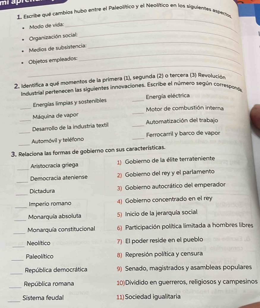 miapre 
_ 
1. Escribe qué cambios hubo entre el Paleolítico y el Neolítico en los siguientes aspectos 
_ 
Modo de vida: 
Organización social: 
_ 
Medios de subsistencia: 
_ 
_ 
Objetos empleados: 
2. Identifica a qué momentos de la primera (1), segunda (2) o tercera (3) Revolución 
Industrial pertenecen las siguientes innovaciones. Escribe el número según corresponda 
_ 
Energías limpias y sostenibles _ Energía eléctrica 
_ 
Motor de combustión interna 
_ 
Máquina de vapor 
Automatización del trabajo 
Desarrollo de la industria textil 
_ 
_ 
_Automóvil y teléfono _Ferrocarril y barco de vapor 
3. Relaciona las formas de gobierno con sus características. 
_ 
Aristocracia griega 1) Gobierno de la élite terrateniente 
_ 
Democracia ateniense 2) Gobierno del rey y el parlamento 
_ 
Dictadura 3) Gobierno autocrático del emperador 
_ 
Imperio romano 4) Gobierno concentrado en el rey 
_ 
Monarquía absoluta 5) Inicio de la jerarquía social 
_ 
Monarquía constitucional 6) Participación política limitada a hombres libres 
_ 
Neolítico 7) El poder reside en el pueblo 
_ 
Paleolítico 8) Represión política y censura 
_ 
República democrática 9) Senado, magistrados y asambleas populares 
_República romana 10)Dividido en guerreros, religiosos y campesinos 
_ 
Sistema feudal 11) Sociedad igualitaria