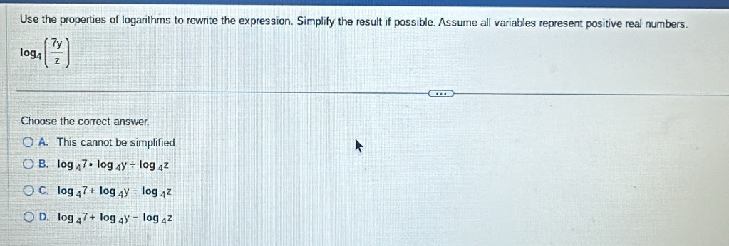 Use the properties of logarithms to rewrite the expression. Simplify the result if possible. Assume all variables represent positive real numbers.
log _4( 7y/z )
Choose the correct answer.
A. This cannot be simplified.
B. log _47· log _4y/ log _4z
C. log _47+log _4y/ log _4z
D. log _47+log _4y-log _4z