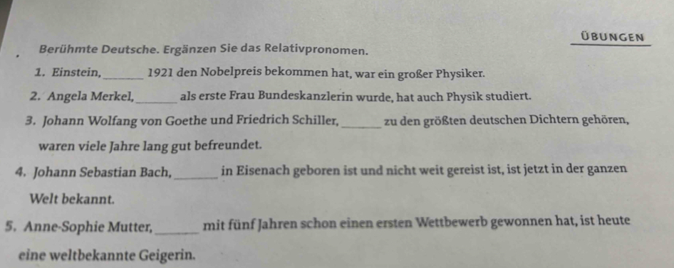 Übungen 
Berühmte Deutsche. Ergänzen Sie das Relativpronomen. 
1. Einstein,_ 1921 den Nobelpreis bekommen hat, war ein großer Physiker. 
2. Angela Merkel, _als erste Frau Bundeskanzlerin wurde, hat auch Physik studiert. 
3. Johann Wolfang von Goethe und Friedrich Schiller, _zu den größten deutschen Dichtern gehören, 
waren viele Jahre lang gut befreundet. 
4. Johann Sebastian Bach, _in Eisenach geboren ist und nicht weit gereist ist, ist jetzt in der ganzen 
Welt bekannt. 
5. Anne-Sophie Mutter, _mit fünf Jahren schon einen ersten Wettbewerb gewonnen hat, ist heute 
eine weltbekannte Geigerin.