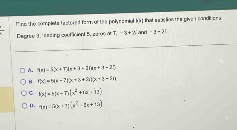 Find the complete factored form of the polynomial f(x) that satisfies the given conditions.
Degree 3, leading coefficient 5, zeros at 7, -3+2i and -3-2i.
A. f(x)=5(x+7)(x+3+2i)(x+3-2i)
B. f(x)=5(x-7)(x+3+2i)(x+3-2i)
C. f(x)=5(x-7)(x^2+6x+dot 13)
D. f(x)=5(x+7)(x^2+6x+13)