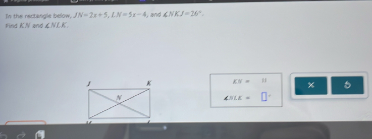 In the rectangle below, JN=2x+5, LN=5x-4 ,and ∠ NKJ=26°, 
Find KN and ∠ NLK.
KN=11 %
∠ NLK=