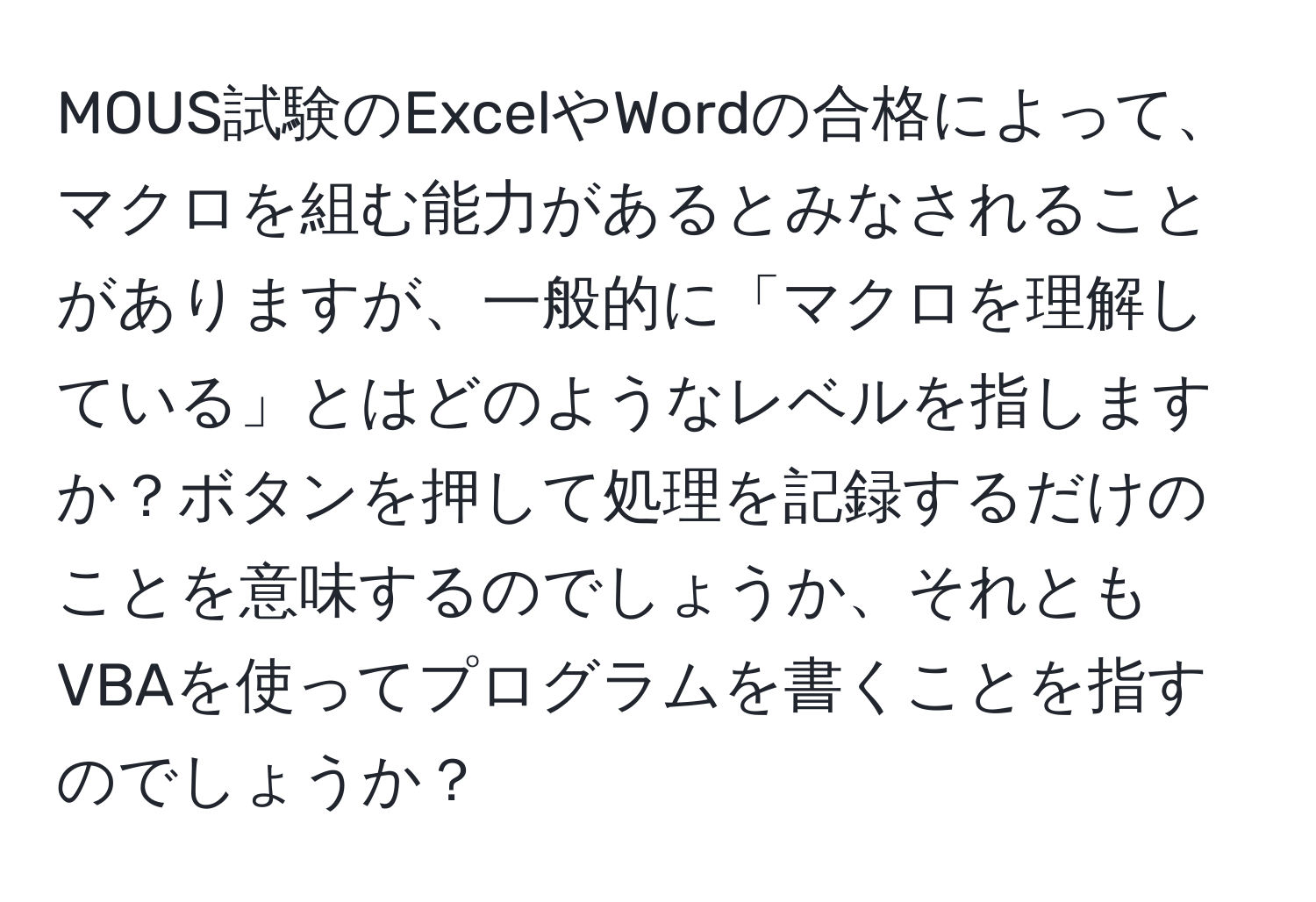 MOUS試験のExcelやWordの合格によって、マクロを組む能力があるとみなされることがありますが、一般的に「マクロを理解している」とはどのようなレベルを指しますか？ボタンを押して処理を記録するだけのことを意味するのでしょうか、それともVBAを使ってプログラムを書くことを指すのでしょうか？