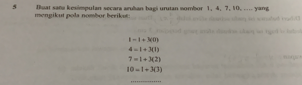 Buat satu kesimpulan secara aruhan bagi urutan nombor 1, 4 、 7, 10, .... yang 
mengikut pola nombor berikut:
l=l+3(0)
4=1+3(1)
7=1+3(2)
10=1+3(3)
_