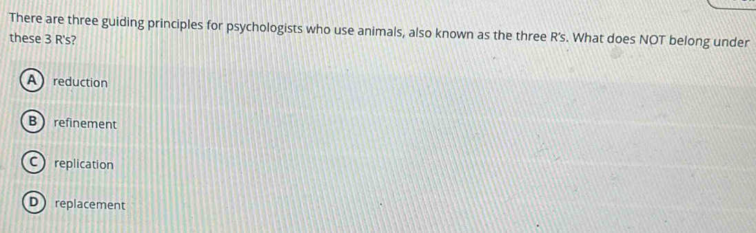 There are three guiding principles for psychologists who use animals, also known as the three R’s. What does NOT belong under
these 3 R's?
A reduction
B refinement
Creplication
Dreplacement