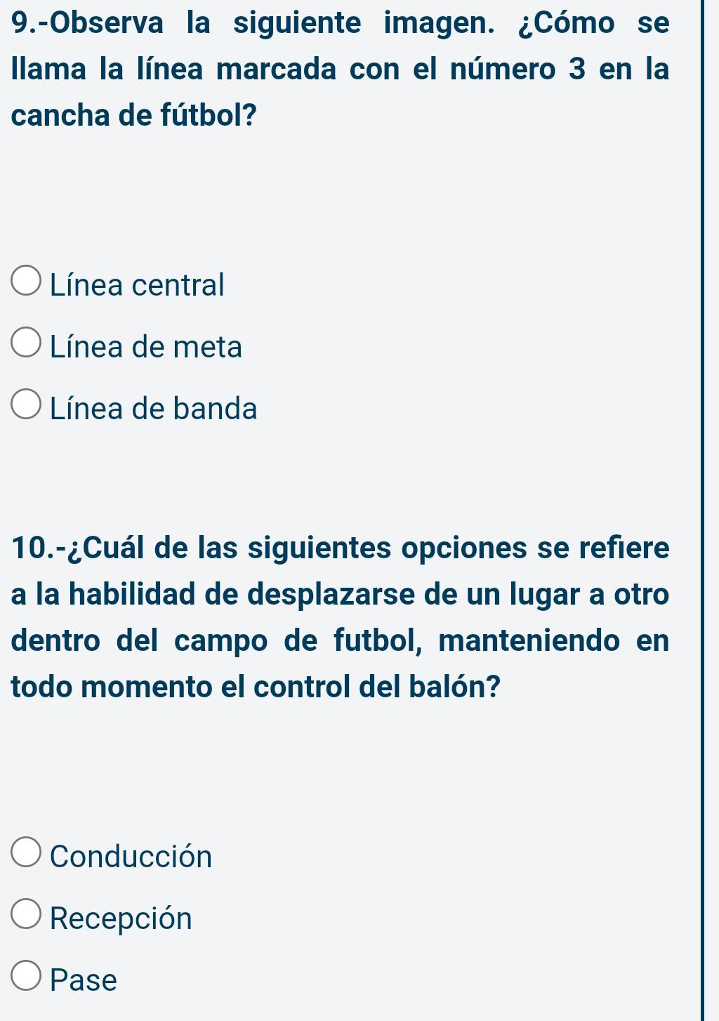 9.-Observa la siguiente imagen. ¿Cómo se
Ilama la línea marcada con el número 3 en la
cancha de fútbol?
Línea central
Línea de meta
Línea de banda
10.-¿Cuál de las siguientes opciones se refiere
a la habilidad de desplazarse de un lugar a otro
dentro del campo de futbol, manteniendo en
todo momento el control del balón?
Conducción
Recepción
Pase