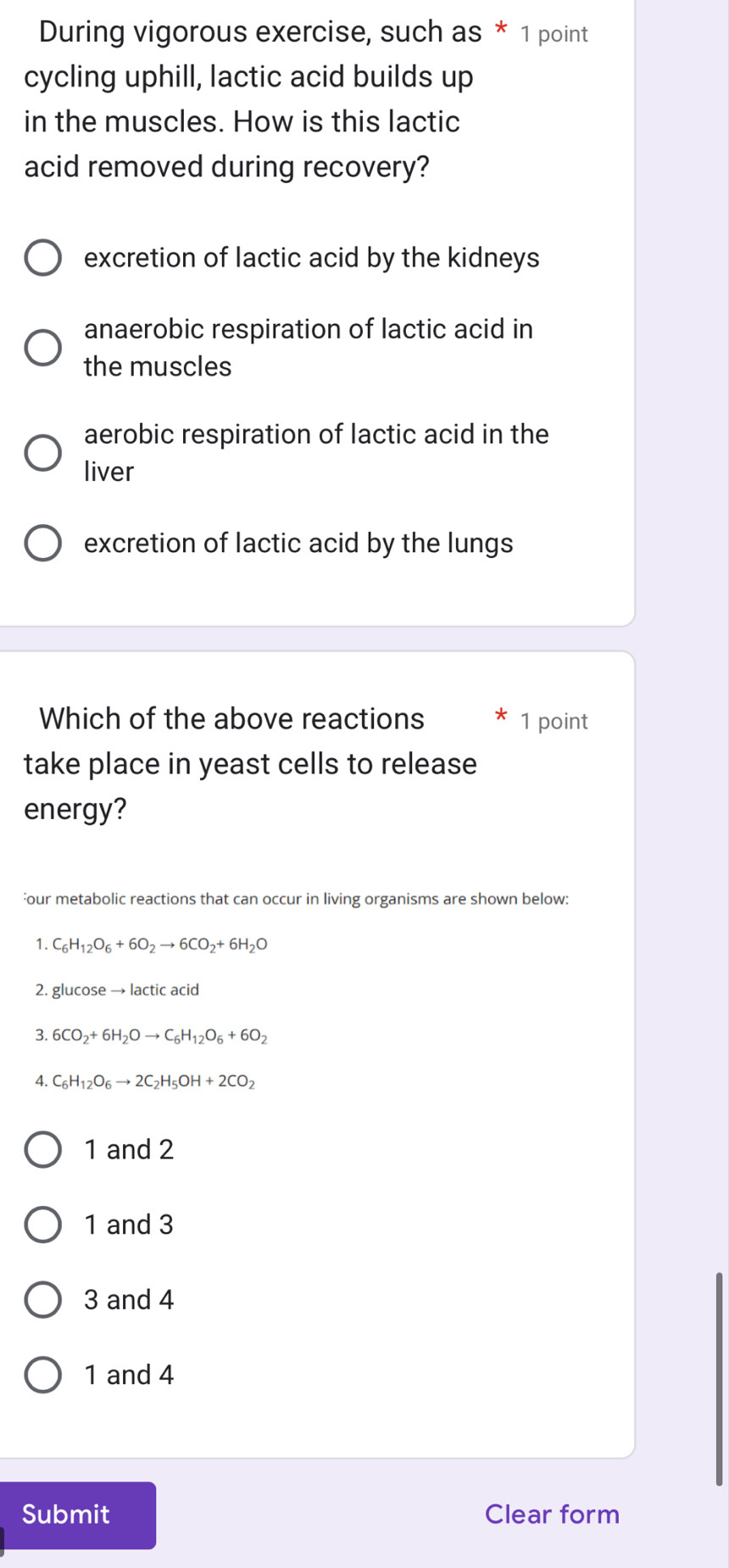 During vigorous exercise, such as * 1 point
cycling uphill, lactic acid builds up
in the muscles. How is this lactic
acid removed during recovery?
excretion of lactic acid by the kidneys
anaerobic respiration of lactic acid in
the muscles
aerobic respiration of lactic acid in the
liver
excretion of lactic acid by the lungs
Which of the above reactions 1 point
take place in yeast cells to release
energy?
our metabolic reactions that can occur in living organisms are shown below:
1. C_6H_12O_6+6O_2to 6CO_2+6H_2O
2. glucose → lactic acid
3. 6CO_2+6H_2Oto C_6H_12O_6+6O_2
4. C_6H_12O_6to 2C_2H_5OH+2CO_2
1 and 2
1 and 3
3 and 4
1 and 4
Submit Clear form