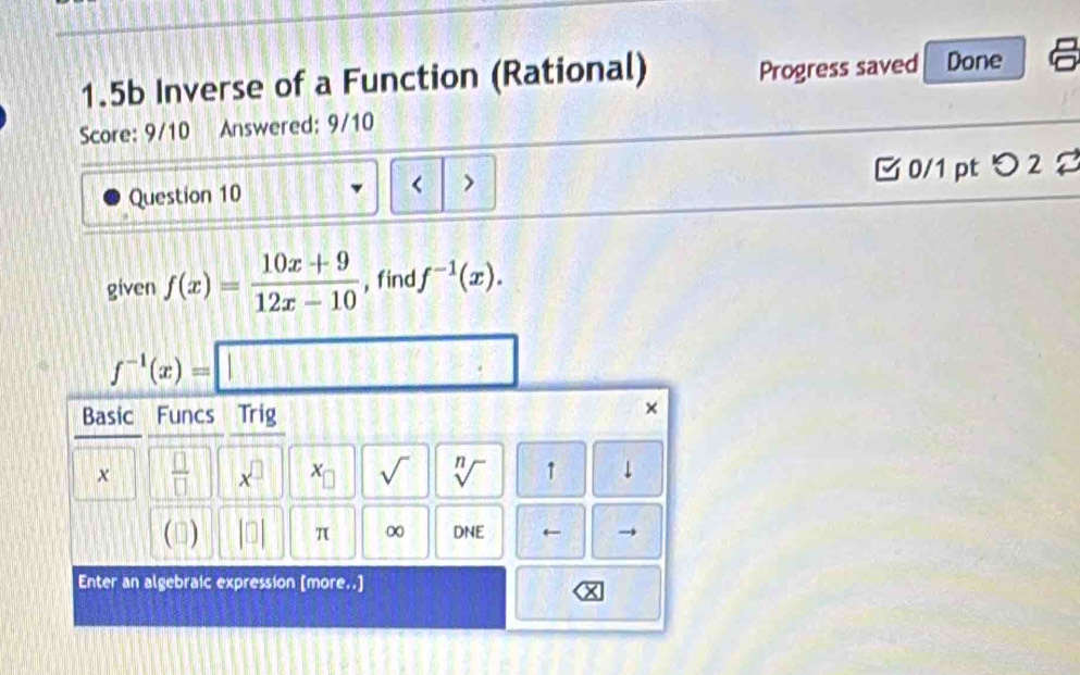 1.5b Inverse of a Function (Rational) Progress saved Done 
Score: 9/10 . Answered: 9/10 
Question 10 < > □ 0/1 pt つ 2 2 
given f(x)= (10x+9)/12x-10  , find f^(-1)(x).
f^(-1)(x)=□
Basic Funcs Trig 
×
x  □ /□   x^(□) x_□  sqrt() sqrt[n]() 1 ↓ 
(□) beginvmatrix □ endvmatrix π ∞ DNE ← 
Enter an algebraic expression [more..]