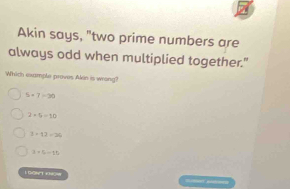 Akin says, "two prime numbers are
always odd when multiplied together."
Which example proves Akin is wrong?
5* 7=30
2+5=10
3* 12=36
3* 5=15
I DONT KNOW