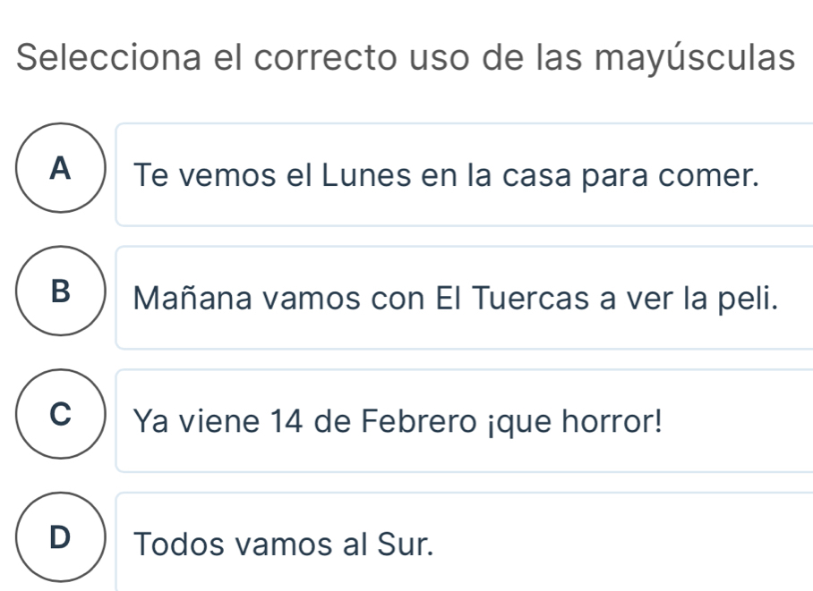 Selecciona el correcto uso de las mayúsculas
A ) Te vemos el Lunes en la casa para comer.
B ) Mañana vamos con El Tuercas a ver la peli.
C  Ya viene 14 de Febrero ¡que horror!
D Todos vamos al Sur.