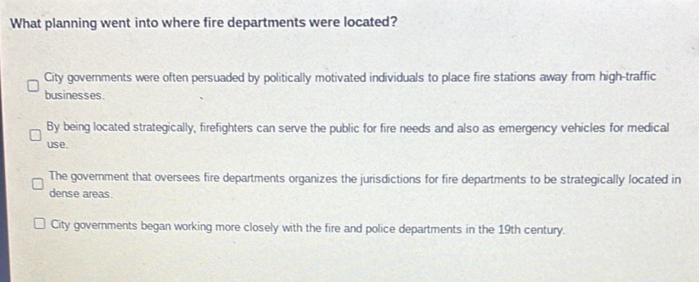 What planning went into where fire departments were located?
City governments were often persuaded by politically motivated individuals to place fire stations away from high-traffic
businesses.
By being located strategically, firefighters can serve the public for fire needs and also as emergency vehicles for medical
use.
The government that oversees fire departments organizes the jurisdictions for fire departments to be strategically located in
dense areas.
City governments began working more closely with the fire and police departments in the 19th century.