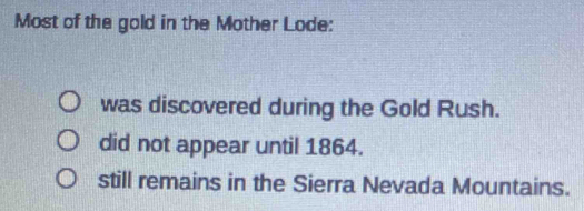 Most of the gold in the Mother Lode:
was discovered during the Gold Rush.
did not appear until 1864.
still remains in the Sierra Nevada Mountains.