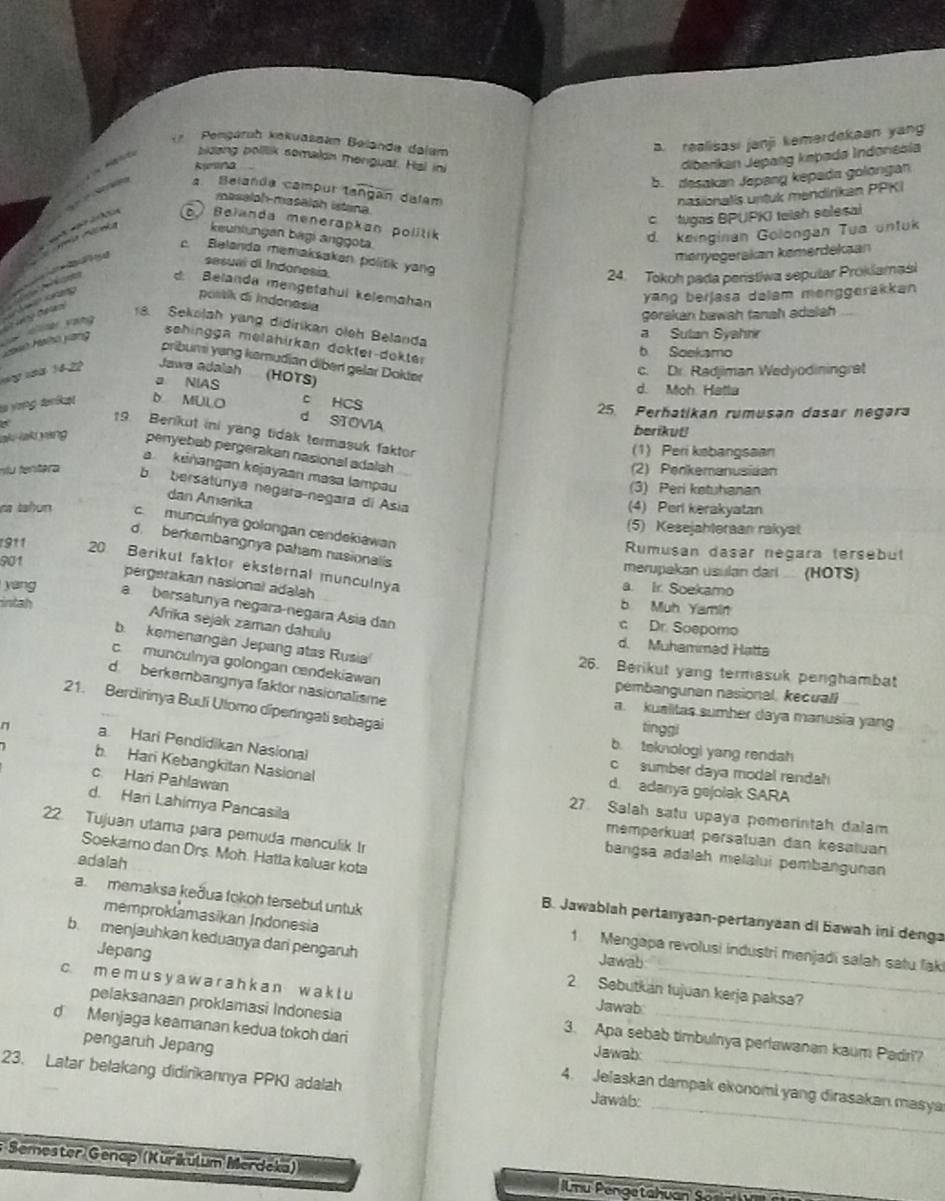 Pengáruh kekuašaan Belanda dalam. realisasi janji kemerdekaan yang
kyrina
diberikan Jepang kəpadø Indonesia
5. desakan Japang kepada golongan
a Belanda campur tangan dalam
nasionalis untuk mendirikan PPKI
Se        sidang polllik somalon menguat. Hsl ini
masalph-masalah istaina
c tugas BPUPK) teish selesal
Belanda menerapkan politik
keunlungan bagi anggota
d. keinginan Golongan Tua untuk
menyegeräkan kømerdekaan
c. Belanda memaksakan politik yan
sesual di Indonesia.
24. Tokoh pada penstiwa sepular Proklamasi
d: Belanda mengetahui kelemahan
postik di Indonasia
yang berjasa dalam menggerakkan 
Yoàh Haihō yang  =a Vang                 
gorakan bawah tanah adalah
18. Sekolah yang didirikan oleh Belanda
a Sulan Syahr
sehingga melähirkan dokter-dekter
b Soekamo
pribumi yang kamudian diber gelar Dokter
sng năä 14-22 Jawa adalsh (HOTS) c. Dr. Radjiman Wedyodiningret
a NIAS d. Moh. Hatla
lo yong tríket D MULO c HCS 25 Perhatikan rumusən dasar negara
d STOVIA
berikut!
19 Benikut ini yang tidak termasuk faktor
(1) Peri ksbangsaan
aku lak yang penyebab pergerakan nasional adalah
n u tentra (2) Penkemanusiaan
a keñangan kejayaan məsa lampau
(3) Peri ketuhanan
b bersatunya negara-negara di Asia
dan Amerika
(4) Perl kerakyatan
na tañun c munculnya golongan cendekiawan
(5) Kesejahteraan rakyat
d. berkembangnya paham nasionalis
Rumusan dasar negara tersebut
901
911 20 Berikut faktor eksternal munculnya
merupakan usulan dari  (HOTS)
pergerakan nasional adalah
a. Ir. Soekamo
intah
b Muh Yamin
yang a bersatunya negara negara Ásia dan c Dr. Soepomo
Afrika sejak zaman dahulų
b. kemenangan Jepang atas Rusia
d. Muhammed Hatta
c. munculnya golongan cendekiawan
26. Berikut yang termasuk penghambat
d berkembangnya faktor nasionalisme
pembangunan nasional, kecuall
21. Berdirinya Buli Ulomo diperngati sebagai
a. kualitas sumher daya manusia yang
tinggl
b. teknologi yang rendah
n a. Hari Pendidikan Nasional  sumber daya model rendat
b. Hari Kebangkitan Nasional
c Hari Pahlawan
d. adanya gejolak SARA
27. Salah satu upaya pomorintah dalam
d. Hari Lahimya Pancasila memperkual persatuan dan kesatuan
22. Tujuan utama para pemuda menculik Ir
Soekamo dan Drs. Moh. Hatta kaluar kota
bangsa adalah melalui pembangunan
a.memaksa keðua fokoh tersebul untuk
adaiah B. Jawablah pertanyaan-pertanyaan di Bawah ini denga
memproklamasikan Indonesia 1 Mengapa revolusi industri menjadi salah satu fak
b. menjauhkan keduanya dari pengaruh Jawab
Jepang 2 Sebutkan tujuan kerja paksa?
c. m e m u s y a w a  r a h k  a n w a k t u Jawab_
pelaksanaan proklamasi Indonesia 3. Apa sebab timbulnya perlawanan kaum Padri?
d Menjaga keamanan kedua tokoh dari Jawab:_
_
pengaruh Jepang 4. Jelaskan dampak ekonomi yang dirasakan masya
23. Latar belakang didirikannya PPKI adalah Jawab:_
* Semester Genap (Kurikulum Merdeka)  Unu Pengetahuan S o n