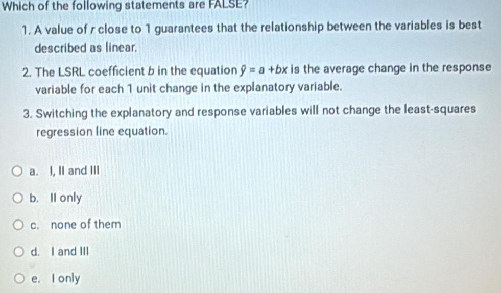 Which of the following statements are FALSE?
1. A value of r close to 1 guarantees that the relationship between the variables is best
described as linear.
2. The LSRL coefficient b in the equation hat y=a+bx is the average change in the response
variable for each 1 unit change in the explanatory variable.
3. Switching the explanatory and response variables will not change the least-squares
regression line equation.
a. I, II and III
b. Il only
c. none of them
d. I and III
e. I only