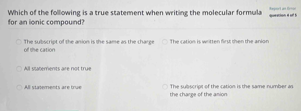 Which of the following is a true statement when writing the molecular formula Report an Error question 4 of 5
for an ionic compound?
The subscript of the anion is the same as the charge The cation is written first then the anion
of the cation
All statements are not true
All statements are true The subscript of the cation is the same number as
the charge of the anion