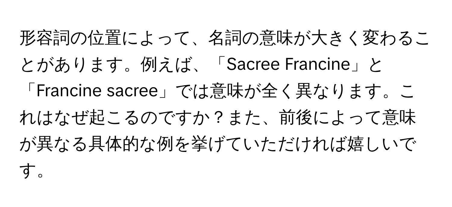 形容詞の位置によって、名詞の意味が大きく変わることがあります。例えば、「Sacree Francine」と「Francine sacree」では意味が全く異なります。これはなぜ起こるのですか？また、前後によって意味が異なる具体的な例を挙げていただければ嬉しいです。