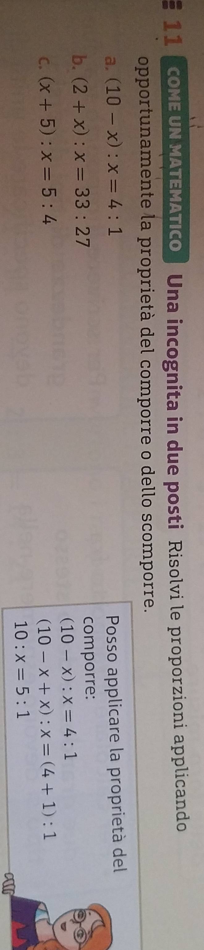 cOME UN MATEMATICO | Una incognita in due posti Risolvi le proporzioni applicando 
opportunamente la proprietà del comporre o dello scomporre. 
a. (10-x):x=4:1 Posso applicare la proprietà del 
b. (2+x):x=33:27 comporre:
(10-x):x=4:1
C. (x+5):x=5:4 (10-x+x):x=(4+1):1
10:x=5:1