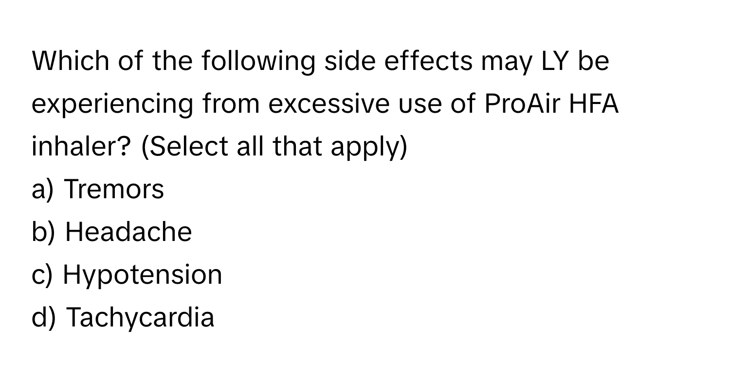 Which of the following side effects may LY be experiencing from excessive use of ProAir HFA inhaler? (Select all that apply)

a) Tremors 
b) Headache 
c) Hypotension 
d) Tachycardia