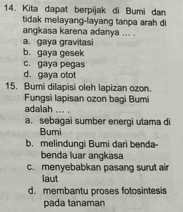 Kita dapat berpijak di Bumi dan
tidak melayang-layang tanpa arah di
angkasa karena adanya ... .
a. gaya gravitasi
b. gaya gesek
c. gaya pegas
d. gaya otot
15. Bumi dilapisi oleh lapizan ozon.
Fungsi lapisan ozon bagi Bumi
adalah ... .
a. sebagai sumber energi utama di
Bumi
b. melindungi Bumi dari benda-
benda luar angkasa
c. menyebabkan pasang surut air
laut
d. membantu proses fotosintesis
pada tanaman