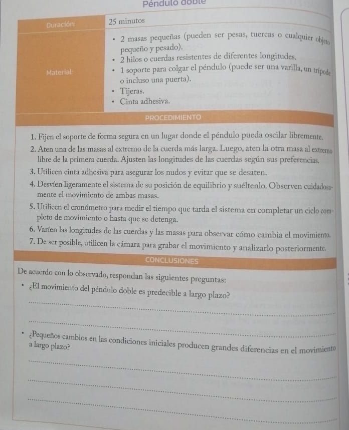 Péndulo doble 
Duración: 25 minutos 
2 masas pequeñas (pueden ser pesas, tuercas o cualquier objet 
pequeño y pesado). 
2 hilos o cuerdas resistentes de diferentes longitudes. 
Material 1 soporte para colgar el péndulo (puede ser una varilla, un trípode 
o incluso una puerta). 
Tijeras. 
Cinta adhesiva. 
PROCEDIMIENTO 
1. Fijen el soporte de forma segura en un lugar donde el péndulo pueda oscilar libremente. 
2. Aten una de las masas al extremo de la cuerda más larga. Luego, aten la otra masa al extremo 
libre de la primera cuerda. Ajusten las longitudes de las cuerdas según sus preferencias. 
3. Utilicen cinta adhesiva para asegurar los nudos y evitar que se desaten. 
4. Desvíen ligeramente el sistema de su posición de equilibrio y suéltenlo. Observen cuidadosa- 
mente el movimiento de ambas masas. 
5. Utilicen el cronómetro para medir el tiempo que tarda el sistema en completar un ciclo com- 
pleto de movimiento o hasta que se detenga. 
6. Varíen las longitudes de las cuerdas y las masas para observar cómo cambia el movimiento. 
7. De ser posible, utilicen la cámara para grabar el movimiento y analizarlo posteriormente. 
CONCLUSIONES 
De acuerdo con lo observado, respondan las siguientes preguntas: 
_ 
¿El movimiento del péndulo doble es predecible a largo plazo? 
_ 
¿Pequeños cambios en las condiciones iniciales producen grandes diferencias en el movimiento 
a largo plazo? 
_ 
_ 
_