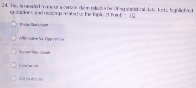 This is needed to make a certain claim reliable by citing statistical data, facts, highlighted
quotations, and readings related to the topic. (1 Point) *
Thesis Statement
Affirmative Vs. Opposition
Supporting details
Conclusion
Call to Action