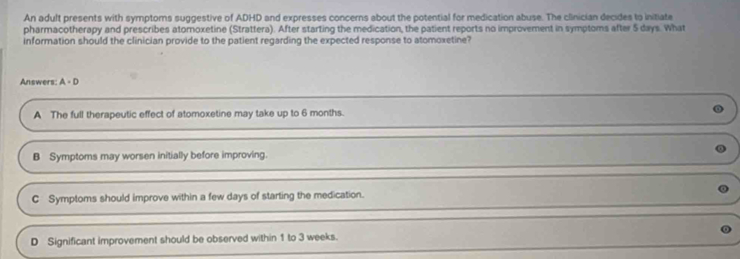 An adult presents with symptoms suggestive of ADHD and expresses concerns about the potential for medication abuse. The clinician decides to initiate
pharmacotherapy and prescribes atomoxetine (Strattera). After starting the medication, the patient reports no improvement in symptoms after $ days. What
information should the clinician provide to the patient regarding the expected response to atomoxetine?
Answers: A=D
A The full therapeutic effect of atomoxetine may take up to 6 months.
B Symptoms may worsen initially before improving.
C Symptoms should improve within a few days of starting the medication.
D Significant improvement should be observed within 1 to 3 weeks.