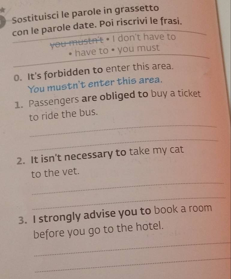 Sostituisci le parole in grassetto 
con le parole date. Poi riscrivi le frasi. 
you mustn't • I don't have to 
have to • you must 
0. It's forbidden to enter this area. 
You mustn't enter this area. 
1. Passengers are obliged to buy a ticket 
_ 
to ride the bus. 
_ 
2. It isn’t necessary to take my cat 
_ 
to the vet. 
_ 
3. I strongly advise you to book a room 
_ 
before you go to the hotel. 
_