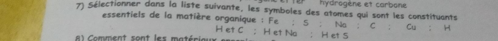 fer hydrogène et carbone 
7) Sélectionner dans la liste suivante, les symboles des atomes qui sont les constituants 
essentiels de la matière organique ； Fe ； S; Na ； C; Cu ； H
H et C ； H et Na; H et S
8) Comment sont les matériaux