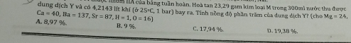 dung dịch Y và có 4,2143 lít khí (ở t mom IX của bảng tuần hoàn. Hoà tan 23, 29 gam kim loại M trong 300mi nước thu được
25°C
A. 8,97 %. Ca=40, Ba=137, Sr=87, H=1, O=16) 1 1 bar) bay ra. Tính nồng độ phần trăm của dung dịch Y? (cho Mg=24
B. 9 %. C. 17,94 % D. 19.3B %.