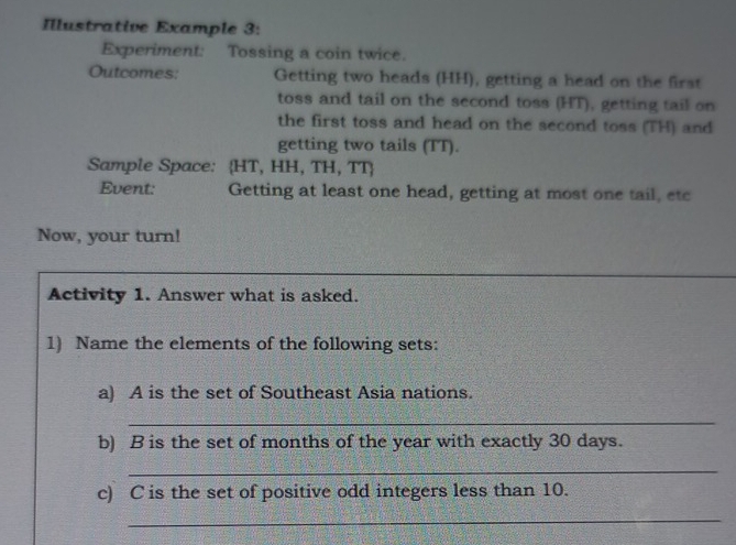 Illustrative Example 3: 
Experiment: Tossing a coin twice. 
Outcomes: Getting two heads (HH), getting a head on the first 
toss and tail on the second toss (HT), getting tail on 
the first toss and head on the second toss (TH) and 
getting two tails (TT). 
Sample Space: HT, HH, TH, TT
Event: Getting at least one head, getting at most one tail, etc 
Now, your turn! 
Activity 1. Answer what is asked. 
1) Name the elements of the following sets: 
a) A is the set of Southeast Asia nations. 
_ 
b) B is the set of months of the year with exactly 30 days. 
_ 
c) C is the set of positive odd integers less than 10. 
_