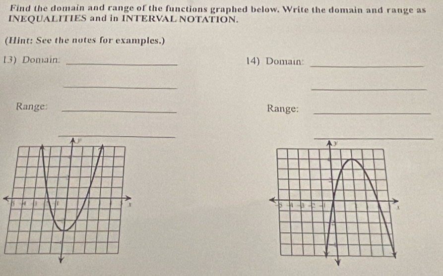 Find the domain and range of the functions graphed below. Write the domain and range as 
INEQUALITIES and in INTERVAL NOTATION. 
(Hint: See the notes for examples.) 
13) Domain. _14) Domain: 
_ 
_ 
_ 
Range: _Range:_