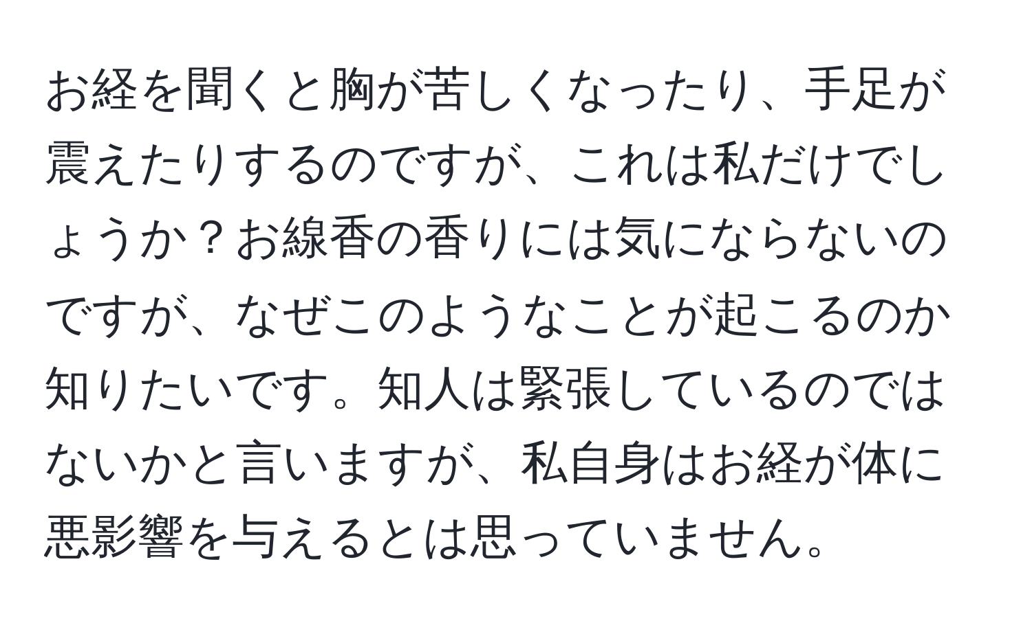 お経を聞くと胸が苦しくなったり、手足が震えたりするのですが、これは私だけでしょうか？お線香の香りには気にならないのですが、なぜこのようなことが起こるのか知りたいです。知人は緊張しているのではないかと言いますが、私自身はお経が体に悪影響を与えるとは思っていません。