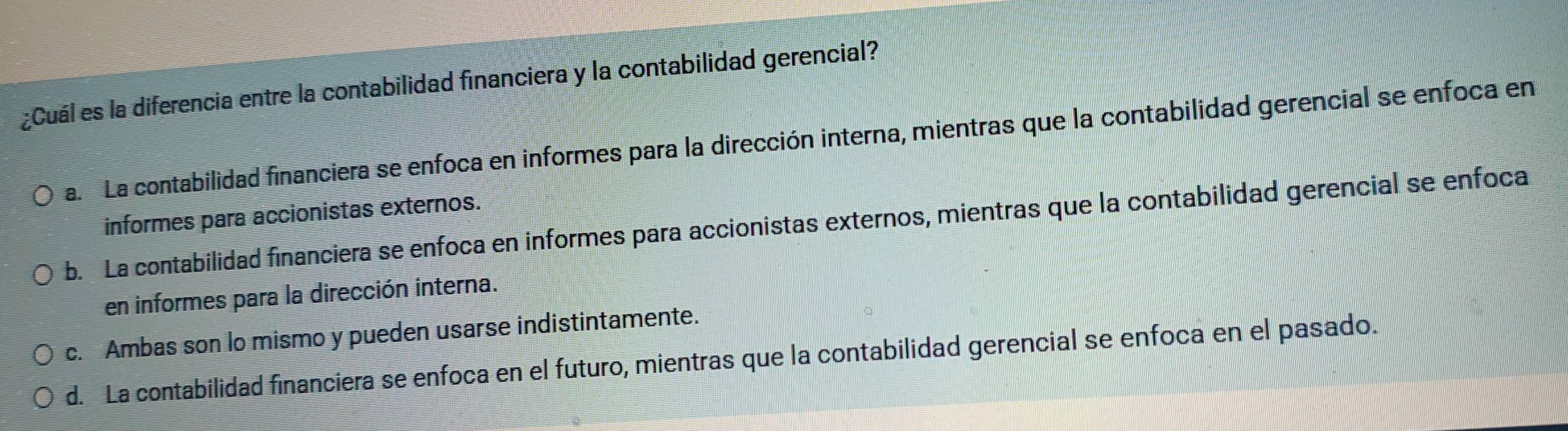 ¿Cuál es la diferencia entre la contabilidad financiera y la contabilidad gerencial?
a. La contabilidad financiera se enfoca en informes para la dirección interna, mientras que la contabilidad gerencial se enfoca en
informes para accionistas externos.
b. La contabilidad financiera se enfoca en informes para accionistas externos, mientras que la contabilidad gerencial se enfoca
en informes para la dirección interna.
c. Ambas son lo mismo y pueden usarse indistintamente.
d. La contabilidad financiera se enfoca en el futuro, mientras que la contabilidad gerencial se enfoca en el pasado.