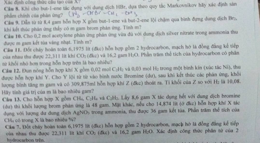 Xác định công thức câu tạo của X?
Cầu 8. Khi cho but-1-ene tác dụng với dung dịch HBr, dựa theo quy tắc Markovnikov hãy xác định sản
phẩm chính của phàn ứng?
Cầu 9. Dẫn từ từ 8,4 gam hỗn hợp X gồm but-1-ene và but-2-ene lội chậm qua bình đựng dung dịch Brz,
khi kết thúc phản ứng thấy có m gam brom phản ứng. Tính m?
Câu 10. Cho 0,2 mol acetylene phản ứng phản ứng vừa đủ với dung dịch silver nitrate trong ammonia thu
được m gam kết tủa vàng nhạt. Tính m?
Câu 11. Đốt cháy hoàn toàn 6,1975 lít (đkc) hỗn hợp gồm 2 hydrocarbon, mạch hở là đồng đẳng kế tiếp
của nhau thu được 22,311 lít khí CO_2 (đk c) và 16,2 gam H_2O. Phần trăm thể tích của hydrocarbon có phân
tử khổi nhỏ hơn trong hỗn hợp trên là bao nhiêu?
Câu 12. Đun nóng hỗn hợp khí X gồm 0,02 mol C_2H_2 và 0,03 mol H_2 trong một bình kín (xúc tác Ni), thu
được hỗn hợp khí Y. Cho Y lội từ từ vào bình nước Bromine (dư), sau khi kết thúc các phản ứng, khối
lượng bình tăng m gam và có 309,875ml hỗn hợp khí Z (đkc) thoát ra. Tỉ khối của Z so với H_2 là 10,08.
Hãy tính giá trị của m là bao nhiêu gam?
Câu 13. Cho hỗn hợp X gồm CH_4 C_2H_4 và C_2H_2. Lấy 8,6 gam X tác dụng hết với dung dịch bromine
(dư) thì khối lượng brom phản ứng là 48 gam. Mặt khác, nếu cho 14,874 lít (ở đkc) hỗn hợp khí X tác
dụng với lượng dư dung dịch AgNO_3 trong ammonia, thu được 36 gam kết tủa. Phần trăm thể tích của
C H_4 có trong X là bao nhiêu %?
Câu 7. Đốt cháy hoàn toàn 6,1975 lít (đkc) hỗn hợp gồm 2 hydrocarbon, mạch hở là đồng đẳng kế tiếp
của nhau thu được 22,311 lít khí CO_2 (đkc) và 16,2 gam H_2O. Xác định công thức phân tử của 2
hydrocarbon trên.