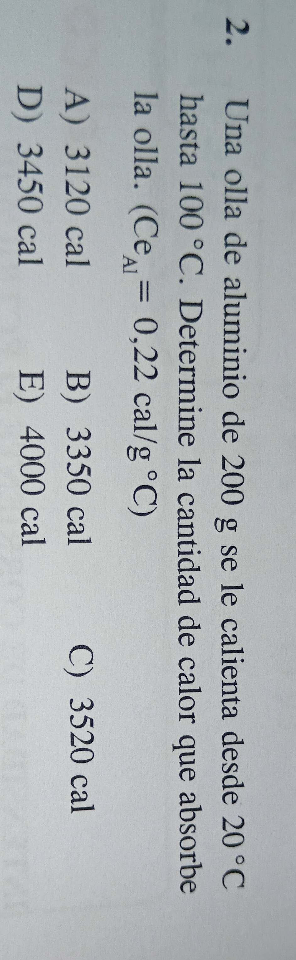 Una olla de aluminio de 200 g se le calienta desde 20°C
hasta 100°C. Determine la cantidad de calor que absorbe
la olla. (Ce_A1=0,22cal/g°C)
A) 3120 cal B) 3350 cal C) 3520 cal
D) 3450 cal E) 4000 cal