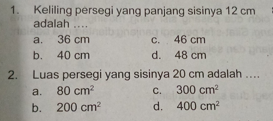 Keliling persegi yang panjang sisinya 12 cm
adalah ....
a. 36 cm c. 46 cm
b. 40 cm d. 48 cm
2. Luas persegi yang sisinya 20 cm adalah ....
a. 80cm^2 C. 300cm^2
b. 200cm^2 d. 400cm^2