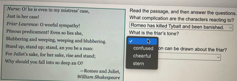 Nurse: O! he is even in my mistress' case, Read the passage, and then answer the questions.
Just in her case! What complication are the characters reacting to?
Friar Laurence: O woeful sympathy! Romeo has killed Tybalt and been banished.
Piteous predicament! Even so lies she,
What is the friar's tone?
Blubbering and weeping, weeping and blubbering.
Stand up, stand up; stand, an you be a man: confused on can be drawn about the friar?
For Juliet's sake, for her sake, rise and stand; cheerful
Why should you fall into so deep an O? stern
—Romeo and Juliet,
William Shakespeare