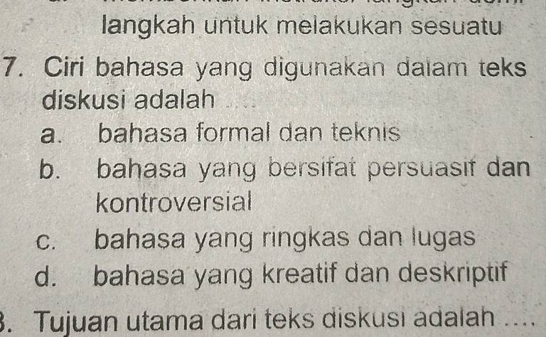 langkah untuk melakukan sesuatu
7. Ciri bahasa yang digunakan dalam teks
diskusi adalah
a. bahasa formal dan teknis
b. bahasa yang bersifat persuasif dan
kontroversial
c. bahasa yang ringkas dan lugas
d. bahasa yang kreatif dan deskriptif
3. Tujuan utama dari teks diskusi adalah ....