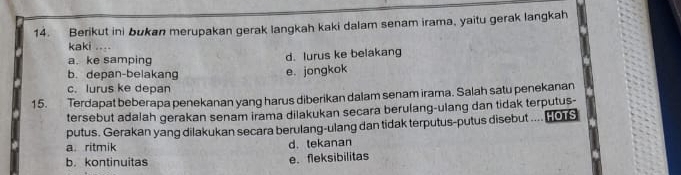 Berikut ini bukan merupakan gerak langkah kaki dalam senam irama, yaitu gerak langkah
kaki ....
a. ke samping d. lurus ke belakang
b. depan-belakang e. jongkok
c. lurus ke depan
15. Terdapat beberapa penekanan yang harus diberikan dalam senam irama. Salah satu penekanan
tersebut adalah gerakan senam irama dilakukan secara berulang-ulang dan tidak terputus-
putus. Gerakan yang dilakukan secara berulang-ulang dan tidak terputus-putus disebut .... (0
a. ritmik d. tekanan
b. kontinuitas e. fleksibilitas