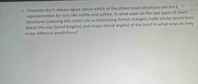 Chemists don’t always agree about which of the above Lewis structures are the b 
representation for ions like sulfite and sulfate. In what ways do the two types of Lewis 
structures (obeying the octet rule vs minimizing formal charges) make similar predictions 
about the size (bond lengths) and shape (bond angles) of the ions? In what ways do they 
make different predictions?