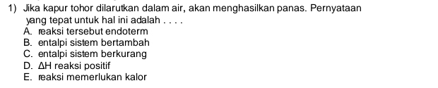 Jika kapur tohor dilarutkan dalam air, akan menghasilkan panas. Pernyataan
yang tepat untuk hal ini adalah . . . .
A. reaksi tersebut endoterm
B. entalpi sistem bertambah
C. entalpi sistem berkurang
D. △ H reaksi positif
E. reaksi memerlukan kalor